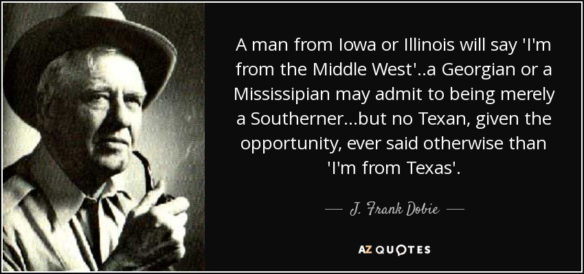 A man from Iowa or Illinois will say 'I'm from the Middle West'..a Georgian or a Mississipian may admit to being merely a Southerner...but no Texan, given the opportunity, ever said otherwise than 'I'm from Texas'. - J. Frank Dobie
