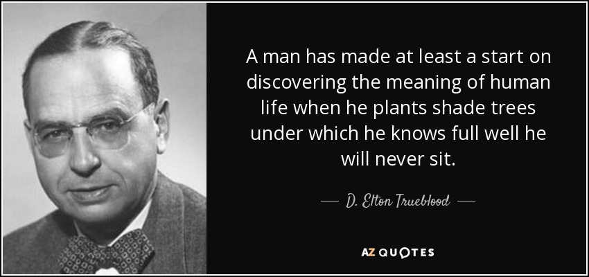 A man has made at least a start on discovering the meaning of human life when he plants shade trees under which he knows full well he will never sit. - D. Elton Trueblood