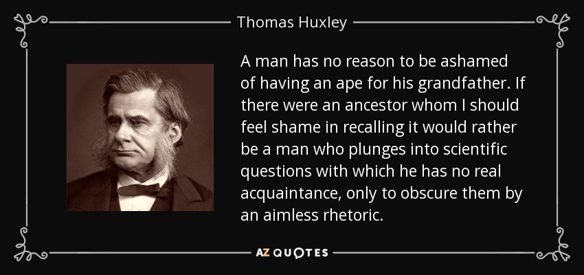 A man has no reason to be ashamed of having an ape for his grandfather. If there were an ancestor whom I should feel shame in recalling it would rather be a man who plunges into scientific questions with which he has no real acquaintance, only to obscure them by an aimless rhetoric. - Thomas Huxley