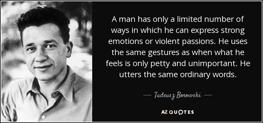 A man has only a limited number of ways in which he can express strong emotions or violent passions. He uses the same gestures as when what he feels is only petty and unimportant. He utters the same ordinary words. - Tadeusz Borowski