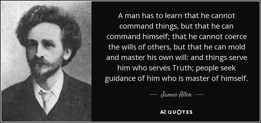 A man has to learn that he cannot command things, but that he can command himself; that he cannot coerce the wills of others, but that he can mold and master his own will: and things serve him who serves Truth; people seek guidance of him who is master of himself. - James Allen