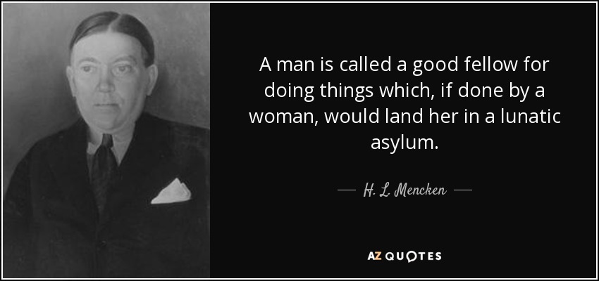 A man is called a good fellow for doing things which, if done by a woman, would land her in a lunatic asylum. - H. L. Mencken