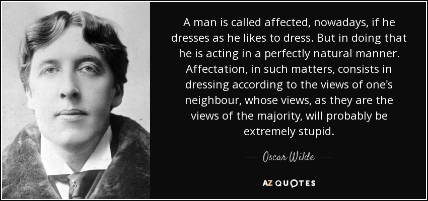 A man is called affected, nowadays, if he dresses as he likes to dress. But in doing that he is acting in a perfectly natural manner. Affectation, in such matters, consists in dressing according to the views of one's neighbour, whose views, as they are the views of the majority, will probably be extremely stupid. - Oscar Wilde