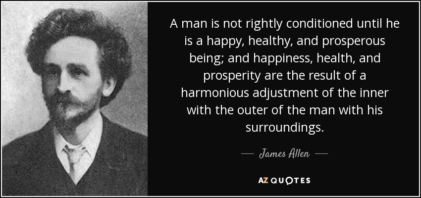A man is not rightly conditioned until he is a happy, healthy, and prosperous being; and happiness, health, and prosperity are the result of a harmonious adjustment of the inner with the outer of the man with his surroundings. - James Allen