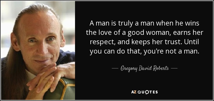 A man is truly a man when he wins the love of a good woman, earns her respect, and keeps her trust. Until you can do that, you're not a man. - Gregory David Roberts