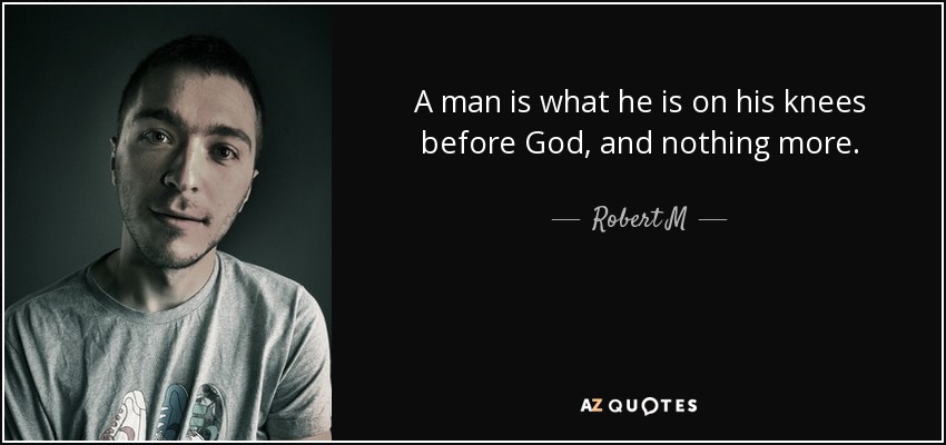 A man is what he is on his knees before God, and nothing more. - Robert M