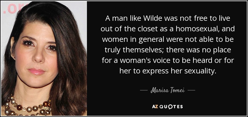 A man like Wilde was not free to live out of the closet as a homosexual, and women in general were not able to be truly themselves; there was no place for a woman's voice to be heard or for her to express her sexuality. - Marisa Tomei