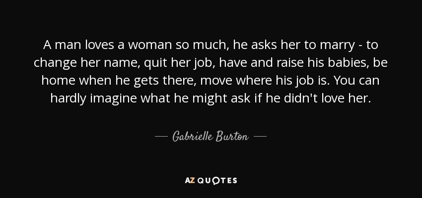 A man loves a woman so much, he asks her to marry - to change her name, quit her job, have and raise his babies, be home when he gets there, move where his job is. You can hardly imagine what he might ask if he didn't love her. - Gabrielle Burton