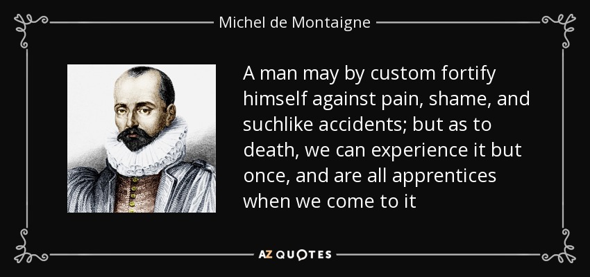 A man may by custom fortify himself against pain, shame, and suchlike accidents; but as to death, we can experience it but once, and are all apprentices when we come to it - Michel de Montaigne