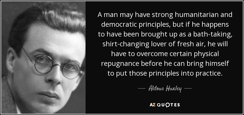 A man may have strong humanitarian and democratic principles, but if he happens to have been brought up as a bath-taking, shirt-changing lover of fresh air, he will have to overcome certain physical repugnance before he can bring himself to put those principles into practice. - Aldous Huxley