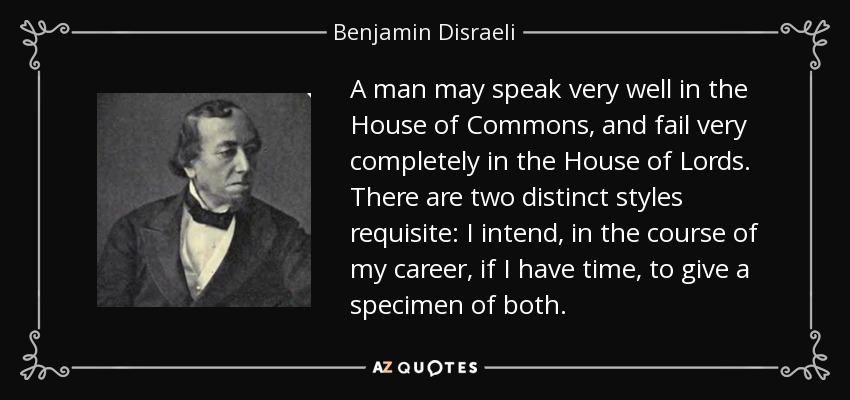 A man may speak very well in the House of Commons, and fail very completely in the House of Lords. There are two distinct styles requisite: I intend, in the course of my career, if I have time, to give a specimen of both. - Benjamin Disraeli