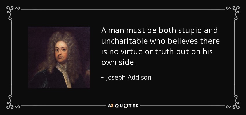 A man must be both stupid and uncharitable who believes there is no virtue or truth but on his own side. - Joseph Addison