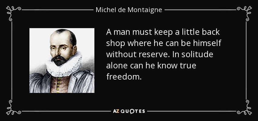 A man must keep a little back shop where he can be himself without reserve. In solitude alone can he know true freedom. - Michel de Montaigne