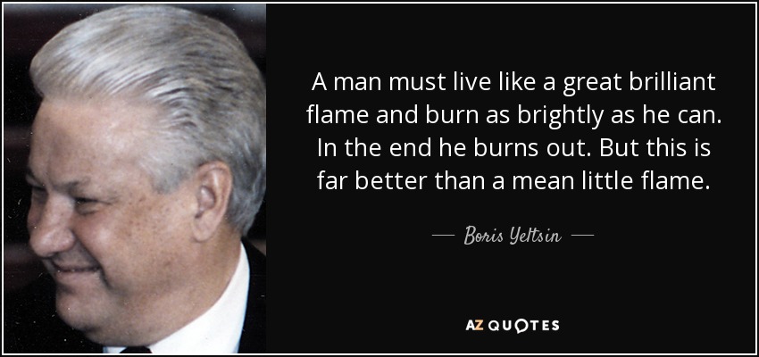 A man must live like a great brilliant flame and burn as brightly as he can. In the end he burns out. But this is far better than a mean little flame. - Boris Yeltsin