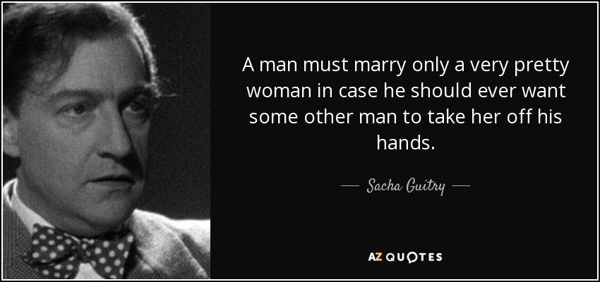 A man must marry only a very pretty woman in case he should ever want some other man to take her off his hands. - Sacha Guitry