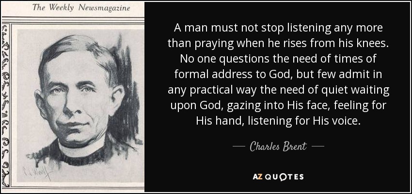 A man must not stop listening any more than praying when he rises from his knees. No one questions the need of times of formal address to God, but few admit in any practical way the need of quiet waiting upon God, gazing into His face, feeling for His hand, listening for His voice. - Charles Brent