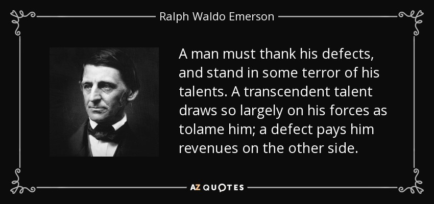 A man must thank his defects, and stand in some terror of his talents. A transcendent talent draws so largely on his forces as tolame him; a defect pays him revenues on the other side. - Ralph Waldo Emerson