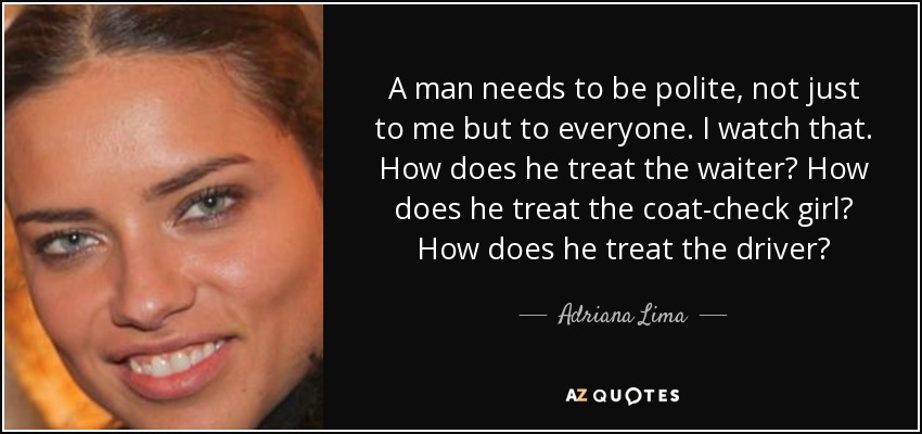 A man needs to be polite, not just to me but to everyone. I watch that. How does he treat the waiter? How does he treat the coat-check girl? How does he treat the driver? - Adriana Lima