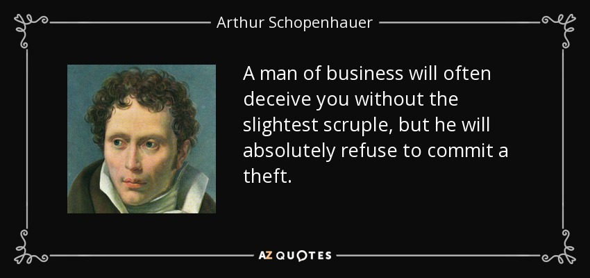 A man of business will often deceive you without the slightest scruple, but he will absolutely refuse to commit a theft. - Arthur Schopenhauer