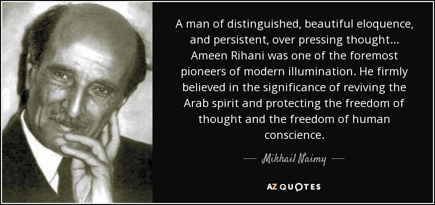 A man of distinguished, beautiful eloquence, and persistent, over pressing thought... Ameen Rihani was one of the foremost pioneers of modern illumination. He firmly believed in the significance of reviving the Arab spirit and protecting the freedom of thought and the freedom of human conscience. - Mikhail Naimy