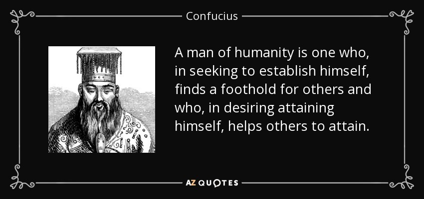 A man of humanity is one who, in seeking to establish himself, finds a foothold for others and who, in desiring attaining himself, helps others to attain. - Confucius