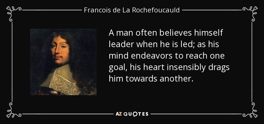 A man often believes himself leader when he is led; as his mind endeavors to reach one goal, his heart insensibly drags him towards another. - Francois de La Rochefoucauld