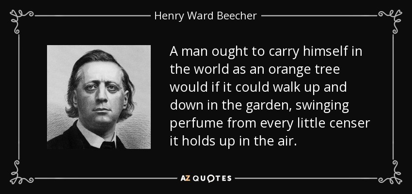 A man ought to carry himself in the world as an orange tree would if it could walk up and down in the garden, swinging perfume from every little censer it holds up in the air. - Henry Ward Beecher