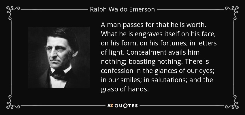 A man passes for that he is worth. What he is engraves itself on his face, on his form, on his fortunes, in letters of light. Concealment avails him nothing; boasting nothing. There is confession in the glances of our eyes; in our smiles; in salutations; and the grasp of hands. - Ralph Waldo Emerson