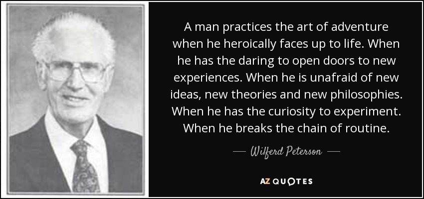 A man practices the art of adventure when he heroically faces up to life. When he has the daring to open doors to new experiences. When he is unafraid of new ideas, new theories and new philosophies. When he has the curiosity to experiment. When he breaks the chain of routine. - Wilferd Peterson