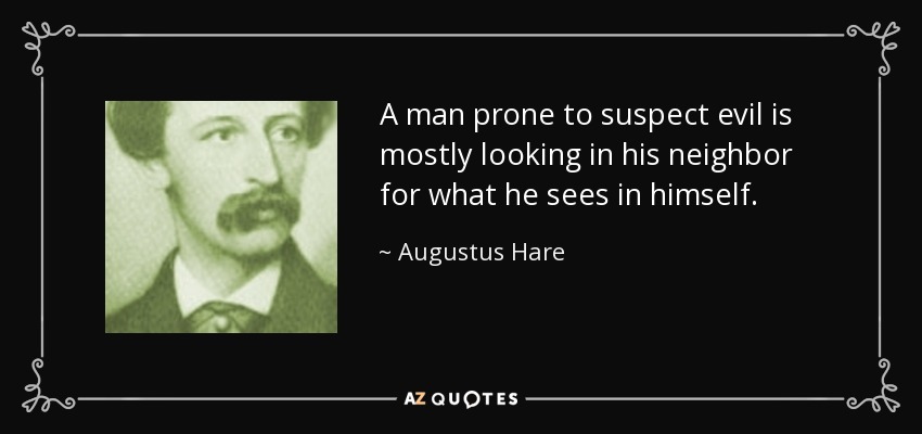 A man prone to suspect evil is mostly looking in his neighbor for what he sees in himself. - Augustus Hare