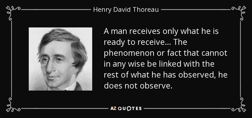 A man receives only what he is ready to receive... The phenomenon or fact that cannot in any wise be linked with the rest of what he has observed, he does not observe. - Henry David Thoreau