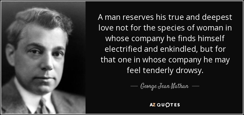 A man reserves his true and deepest love not for the species of woman in whose company he finds himself electrified and enkindled, but for that one in whose company he may feel tenderly drowsy. - George Jean Nathan