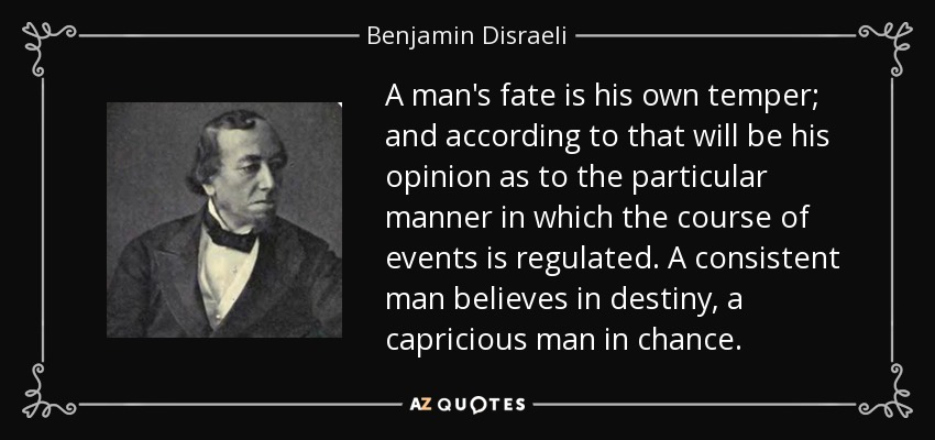 A man's fate is his own temper; and according to that will be his opinion as to the particular manner in which the course of events is regulated. A consistent man believes in destiny, a capricious man in chance. - Benjamin Disraeli