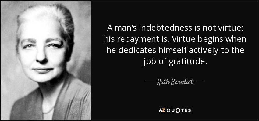 A man's indebtedness is not virtue; his repayment is. Virtue begins when he dedicates himself actively to the job of gratitude. - Ruth Benedict