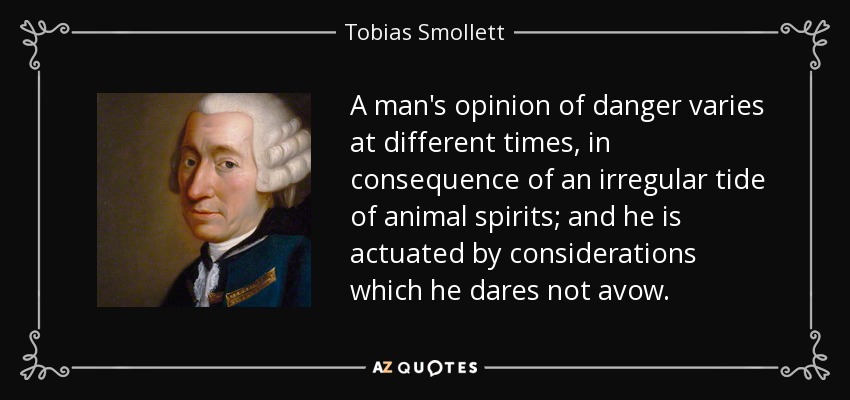 A man's opinion of danger varies at different times, in consequence of an irregular tide of animal spirits; and he is actuated by considerations which he dares not avow. - Tobias Smollett