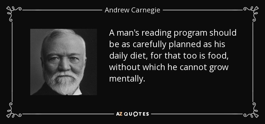 A man's reading program should be as carefully planned as his daily diet, for that too is food, without which he cannot grow mentally. - Andrew Carnegie