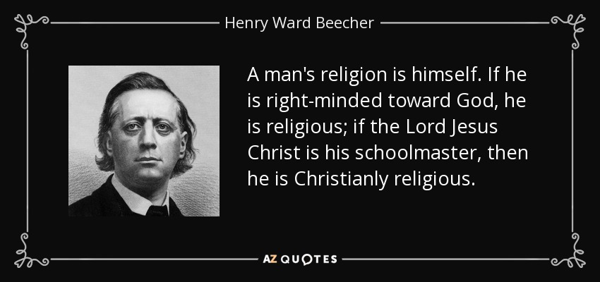 A man's religion is himself. If he is right-minded toward God, he is religious; if the Lord Jesus Christ is his schoolmaster, then he is Christianly religious. - Henry Ward Beecher