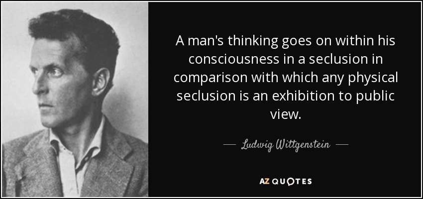 A man's thinking goes on within his consciousness in a seclusion in comparison with which any physical seclusion is an exhibition to public view. - Ludwig Wittgenstein