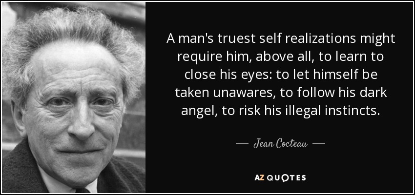 A man's truest self realizations might require him, above all, to learn to close his eyes: to let himself be taken unawares, to follow his dark angel, to risk his illegal instincts. - Jean Cocteau