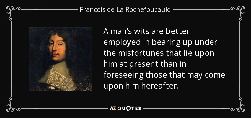 A man's wits are better employed in bearing up under the misfortunes that lie upon him at present than in foreseeing those that may come upon him hereafter. - Francois de La Rochefoucauld