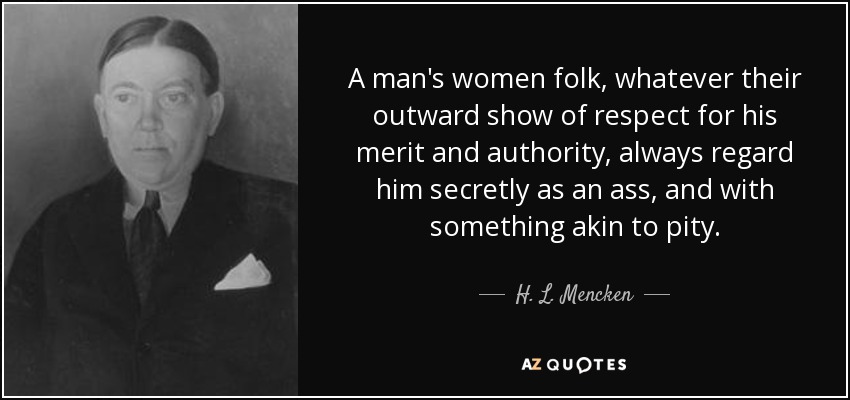 A man's women folk, whatever their outward show of respect for his merit and authority, always regard him secretly as an ass, and with something akin to pity. - H. L. Mencken
