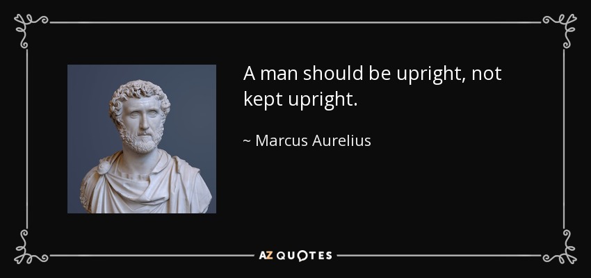 A man should be upright, not kept upright. - Marcus Aurelius