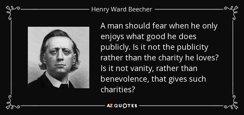A man should fear when he only enjoys what good he does publicly. Is it not the publicity rather than the charity he loves? Is it not vanity, rather than benevolence, that gives such charities? - Henry Ward Beecher