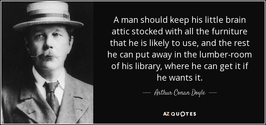 A man should keep his little brain attic stocked with all the furniture that he is likely to use, and the rest he can put away in the lumber-room of his library, where he can get it if he wants it. - Arthur Conan Doyle
