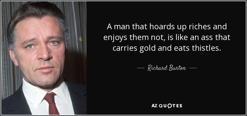 A man that hoards up riches and enjoys them not, is like an ass that carries gold and eats thistles. - Richard Burton