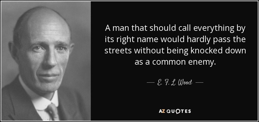 A man that should call everything by its right name would hardly pass the streets without being knocked down as a common enemy. - E. F. L. Wood, 1st Earl of Halifax