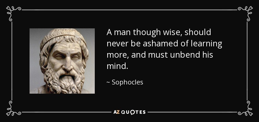 A man though wise, should never be ashamed of learning more, and must unbend his mind. - Sophocles