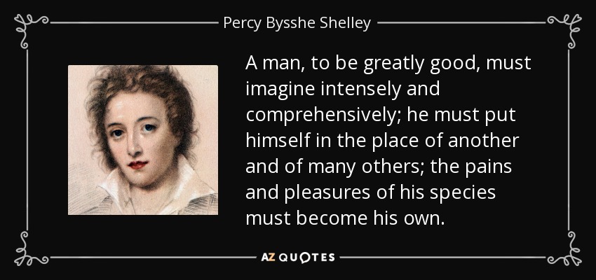 A man, to be greatly good, must imagine intensely and comprehensively; he must put himself in the place of another and of many others; the pains and pleasures of his species must become his own. - Percy Bysshe Shelley