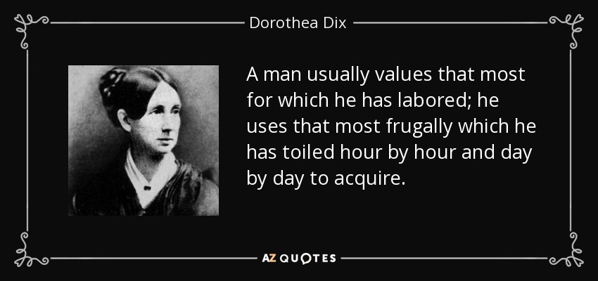A man usually values that most for which he has labored; he uses that most frugally which he has toiled hour by hour and day by day to acquire. - Dorothea Dix