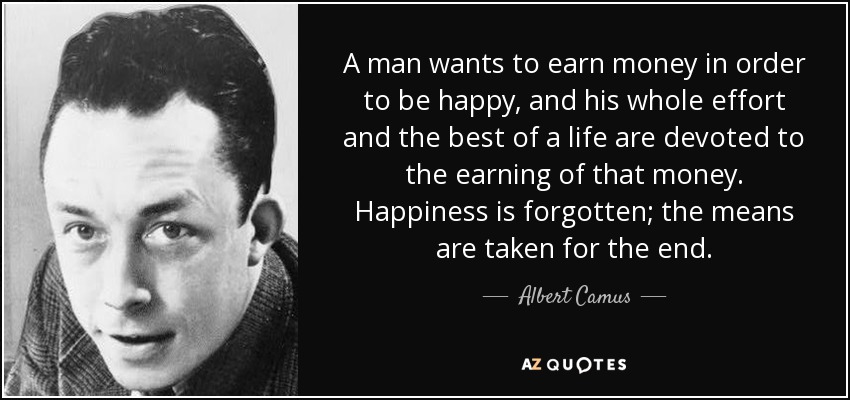A man wants to earn money in order to be happy, and his whole effort and the best of a life are devoted to the earning of that money. Happiness is forgotten; the means are taken for the end. - Albert Camus